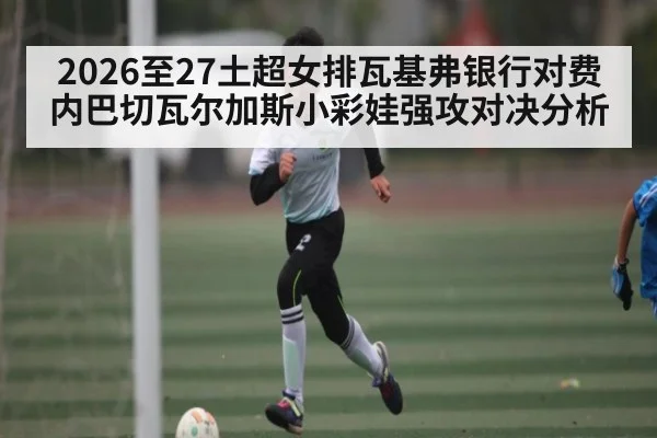 2026至27土超女排瓦基弗银行对费内巴切瓦尔加斯小彩娃强攻对决分析